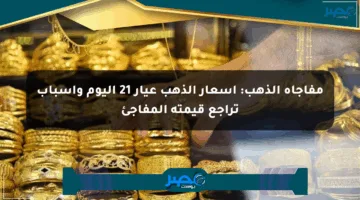 مفاجأة الذهب: أسعار الذهب عيار 21 اليوم وأسباب تراجع قيمته المفاجئ